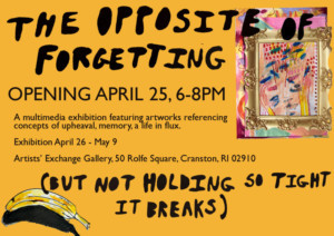 THE OPPOSITE OF FORGETTING (BUT NOT HOLDING SO TIGHT IT BREAKS) Opens April 25 at Artists' Exchange Gallery 