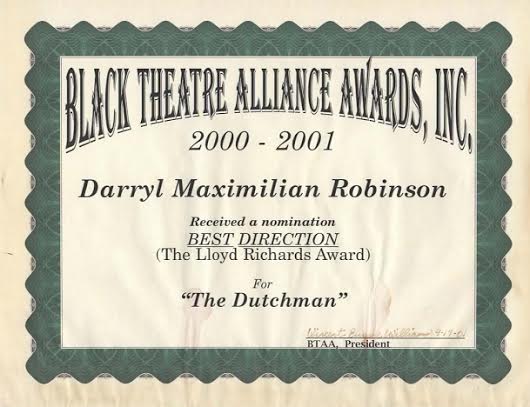 A Director Honor: Darryl Maximilian Robinson is winner of a 2001 Chicago Black Theatre Alliance / Ira Aldridge Award nomination ( The Lloyd Richards Award ) for his staging of The Dutchman.