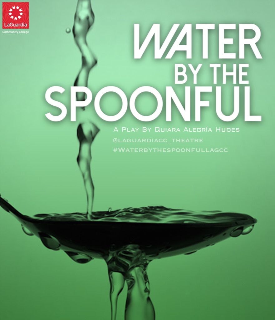 LaGuardia Theatre Program?s Spring Production, Water By The Spoonful, by Quiara Alegria Hudes, is Directed by Professor Garrett Neergaard. Somewhere in Philadelphia, Elliot has returned from Iraq and is struggling to find his place in the world. Somewhere in a chat room, recovering addicts keep each other alive, hour by hour, day by day. The boundaries of family and community are stretched across continents and cyberspace as birth families splinter and online families collide. WATER BY THE SPOONFUL (Winner of the 2012 Pulitzer Prize) is a heartfelt meditation on lives on the brink of redemption. 1