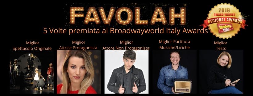 FAVOLAH IL MUSICAL - 5 BROADWAY ITALY AWARDS
MIGLIOR SPETTACOLO - CON PARTITURA ORIGINALE
MIGLIOR TESTO - MIGLIORE ATTRICE PROTAGONISTA - MIGLIOR ATTORE NON PROTAGONISTA - MIGLIOR TESTO