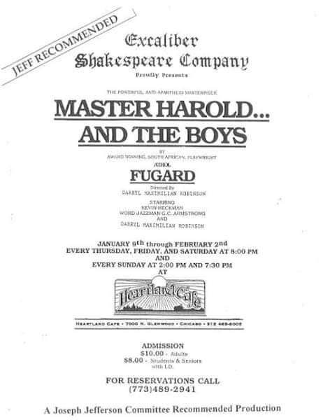 Noted Fugard Revival: Showcard of the 1997 Excaliber Shakespeare Company of Chicago staging of Master Harold And The Boys at The Heartland Cafe Studio Theatre in Chicago directed by Mr. Robinson.