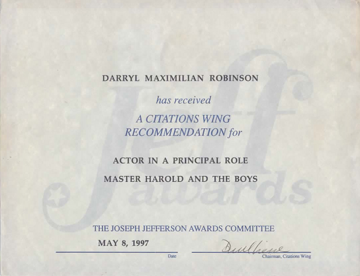 Award-winning Role: Darryl Maximilian Robinson won a 1997 Joseph Jefferson Citation Award for Outstanding Actor In A Play for playing Sam Semela in Fugard: Master Harold And The Boys. 326