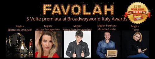 FAVOLAH IL MUSICAL - 5 BROADWAY ITALY AWARDS
MIGLIOR SPETTACOLO - CON PARTITURA ORIGINALE
MIGLIOR TESTO - MIGLIORE ATTRICE PROTAGONISTA - MIGLIOR ATTORE NON PROTAGONISTA - MIGLIOR TESTO 1