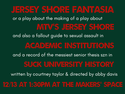 JERSEY SHORE FANTASIA, OR A PLAY ABOUT THE MAKING OF A PLAY ABOUT MTV’S JERSEY SHORE AND ALSO, A FALLOUT GUIDE TO SEXUAL ASSAULT IN ACADEMIC INSTITUTIONS AND A RECORD OF THE MESSIEST SENIOR THESIS SZN IN SUCK UNIVERSITY HISTORY