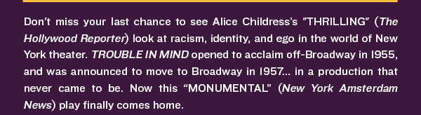 Don't miss your last chance to see Alice Childress’s "THRILLING" (The Hollywood Reporter) look at racism, identity, and ego in the world of New York theater. TROUBLE IN MIND opened to acclaim off-Broadway in 1955, and was announced to move to Broadway in 1957... in a production that never came to be. Now this “MONUMENTAL” (New York Amsterdam News) play finally comes home.