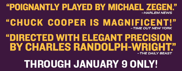 "POIGNANTLY PLAYED BY MICHAEL ZEGEN." –HARLEM NEWS"CHUCK COOPER IS MAGNIFICENT!" –TIME OUT NEW YORK"DIRECTED WITH ELEGANT PRECISION BY CHARLES RANDOLPH-WRIGHT." –THE DAILY BEASTTHROUGH JANUARY 9 ONLY!