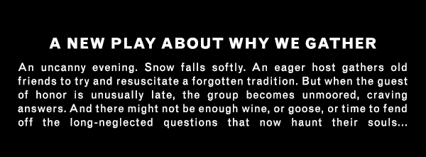 A NEW PLAY ABOUT WHY WE GATHER An uncanny evening. Snow falls softly. An eager host gathers old friends to try and resuscitate a forgotten tradition. But when the guest of honor is unusually late, the group becomes unmoored, craving answers. And there might not be enough wine, or goose, or time to fend off the long-neglected questions that now haunt their souls...